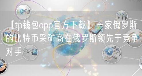 【tp钱包app官方下载】一家俄罗斯的比特币采矿商在俄罗斯领先于竞争对手