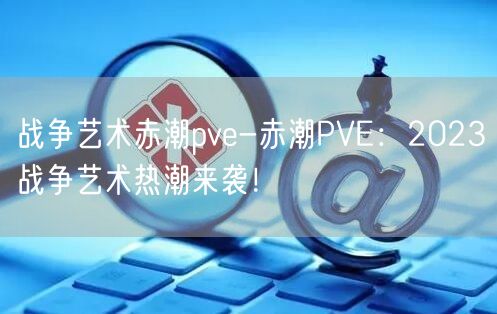 战争艺术赤潮pve-赤潮PVE：2023战争艺术热潮来袭！