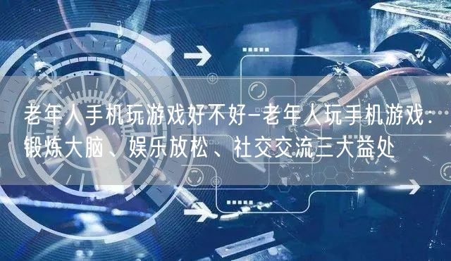 老年人手机玩游戏好不好-老年人玩手机游戏：锻炼大脑、娱乐放松、社交交流三大益处